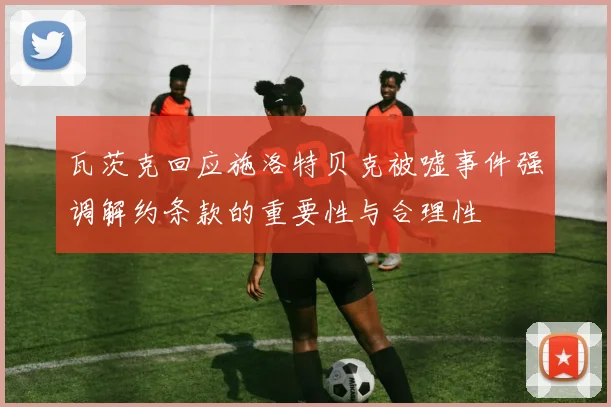 瓦茨克回应施洛特贝克被嘘事件强调解约条款的重要性与合理性