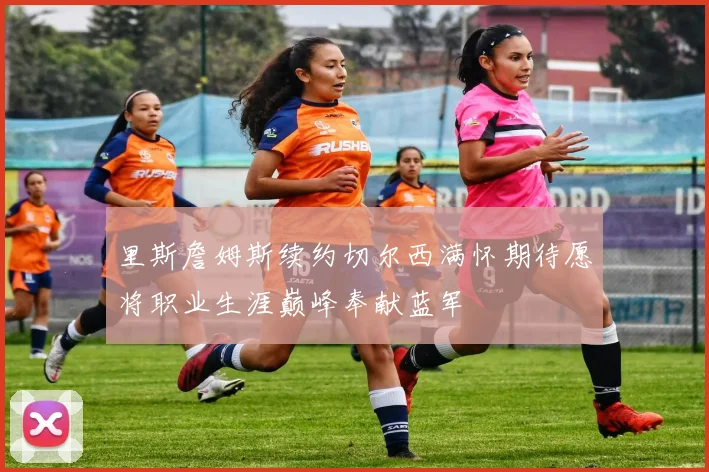 里斯詹姆斯续约切尔西满怀期待愿将职业生涯巅峰奉献蓝军